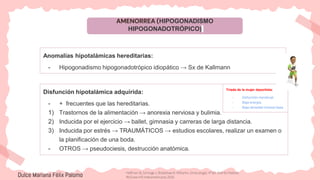 AMENORREA (HIPOGONADISMO
HIPOGONADOTRÓPICO)
Anomalías hipotalámicas hereditarias:
- Hipogonadismo hipogonadotrópico idiopático → Sx de Kallmann
Disfunción hipotalámica adquirida:
- + frecuentes que las hereditarias.
1) Trastornos de la alimentación → anorexia nerviosa y bulimia.
2) Inducida por el ejercicio → ballet, gimnasia y carreras de larga distancia.
3) Inducida por estrés → TRAUMÁTICOS → estudios escolares, realizar un examen o
la planificación de una boda.
- OTROS → pseudociesis, destrucción anatómica.
Dulce Mariana Félix Palomo
Triada de la mujer deportista:
- Disfunción menstrual.
- Baja energía.
- Baja densidad mineral ósea.
Hoffman B, Schorge J, Bradshaw K. Williams. Ginecología. 4ª ed. Distrito Federal:
McGraw-Hill Interamericana; 2020.
 