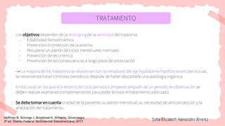 TRATAMIENTO
Los objetivos dependen de la etiología y de la severidad del trastorno:
- Estabilidad hemodinámica
- Prevención o corrección de la anemia
- Recuperar un patrón de ciclos menstruales normales
- Prevención de recurrencia
- Prevención de las consecuencias a largo plazo de anovulación
→ La mayoría de los trastornos se relacionan con la inmadurez del eje hipotálamo-hipófisis-ovario por lo cual,
se recomienda hacer controles periódicos después de haber descartado una patología orgánica
En los casos en los que el trastorno del ciclo persista o empeore después de un periodo de observación se
deben realizar exámenes complementarios para poder brindar el tratamiento adecuado.
Se debe tomar en cuenta la edad de la paciente, su patrón menstrual, su necesidad de anticoncepción y la
aceptación del tratamiento.
Sofía Elizabeth Hernández Álvarez
Hoffman B, Schorge J, Bradshaw K. Williams. Ginecología.
3ª ed. Distrito Federal: McGraw-Hill Interamericana; 2017.
 