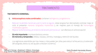 TRATAMIENTO
TRATAMIENTO HORMONAL:
1. Anticonceptivos orales combinados: contienen estrógenos y progesterona
- Reducen la pérdida menstrual y por lo tanto la regulan, estas terapias han demostrado controlar mejor el
ciclo al presentar menores sangrados imprevistos y ser mejores para el manejo de hemorragias
moderadas a graves
- Mejoran la dismenorrea y el síndrome de tensión premenstrual - son efectivos en anticoncepción
- EA más importante: tromboembolismo venoso
- EA menores y temporales: cefalea, náuseas, vómitos, mastalgia y retención de líquidos
- Los regímenes extendidos por tres meses o más pueden ser útiles para reducir la frecuencia y la extensión
del sangrado, estos a su vez ayudan a resolver la anemia
Sofía Elizabeth Hernández Álvarez
Hoffman B, Schorge J, Bradshaw K. Williams. Ginecología.
3ª ed. Distrito Federal: McGraw-Hill Interamericana; 2017.
 