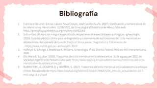 Bibliografía
1. Francisco Berumen Enciso. Lázaro Pavía Crespo. José Castillo Acuña. (2007). Clasificación y nomenclatura de
las alteraciones menstruales . 31/08/2022, de Ginecología y Obstetricia de México Sitio web:
https://ginecologiayobstetricia.org.mx/download/2363
2. Sub unidad de atención integral especializada del paciente de especialidades quirúrgicas - ginecología.
(2020). Guía de práctica clínica para el diagnóstico y tratamiento de los trastornos del ciclo menstrual en
adolescentes. Recuperado de Guía de Práctica Clínica para el Diagnóstico y Tratamiento de
...https://www.insnsb.gob.pe › archivopdf › RD N°
3. Hoffman B, Schorge J, Bradshaw K. Williams. Ginecología. 4ª ed. Distrito Federal: McGraw-Hill Interamericana;
2020.
4. Dra. María E. Escobar. (2020). Trastornos del ciclo menstrual en la adolescencia. 31 de agosto del 2022, de
Sociedad Argentina de Pediatría Sitio web: https://www.sap.org.ar/uploads/consensos/trastornos-del-ciclo-
menstrual-en-la-adolescencia.pdf
5. RUBINSTEIN , A., OCAMPO, D. y RAHMAN, G. (2017). Trastornos del ciclo menstrual en la adolescencia enfoque
clínico. Recuperado de https://docs.bvsalud.org/biblioref/2018/07/906425/04_articulo_actualizacion-2017-
nro2-pag-18-a-25.pdf
 