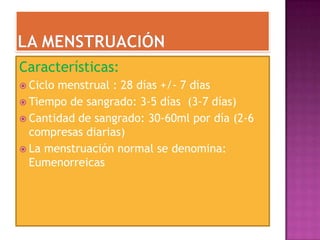 Características:
 Ciclomenstrual : 28 días +/- 7 días
 Tiempo de sangrado: 3-5 días (3-7 días)
 Cantidad de sangrado: 30-60ml por día (2-6
  compresas diarias)
 La menstruación normal se denomina:
  Eumenorreicas
 