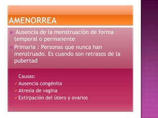  Ausencia de la menstruación de forma
  temporal o permanente
 Primaria : Personas que nunca han
  menstruado. Es cuando son retrasos de la
  pubertad

      Causas:
     Ausencia congénita
     Atresia de vagina
     Extirpación del útero y ovarios
 