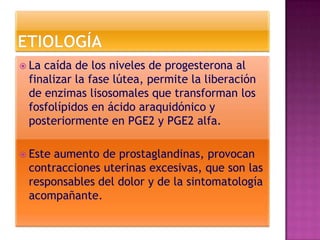  Lacaída de los niveles de progesterona al
 finalizar la fase lútea, permite la liberación
 de enzimas lisosomales que transforman los
 fosfolípidos en ácido araquidónico y
 posteriormente en PGE2 y PGE2 alfa.

 Esteaumento de prostaglandinas, provocan
 contracciones uterinas excesivas, que son las
 responsables del dolor y de la sintomatología
 acompañante.
 