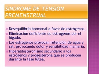  Desequilibrio hormonal a favor de estrógenos.
 Eliminación deficiente de estrógenos por el
  hígado.
 Los estrógenos provocan retención de agua y
  sal, provocando dolor y sensibilidad mamaria.
 Hiperaldosteronismo secundario a los
  estrógenos y progesterona que se producen
  durante la fase lútea.
 