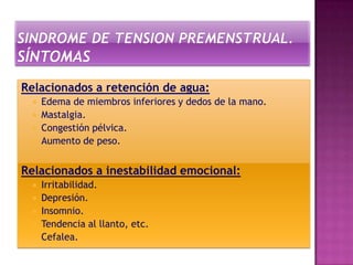 Relacionados a retención de agua:
     Edema de miembros inferiores y dedos de la mano.
     Mastalgia.
     Congestión pélvica.
     Aumento de peso.


Relacionados a inestabilidad emocional:
     Irritabilidad.
     Depresión.
     Insomnio.
     Tendencia al llanto, etc.
     Cefalea.
 