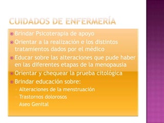  Brindar Psicoterapia de apoyo
 Orientar a la realización e los distintos
  tratamientos dados por el médico
 Educar sobre las alteraciones que pude haber
  en las diferentes etapas de la menopausia
 Orientar y chequear la prueba citológica
 Brindar educación sobre:
    Alteraciones de la menstruación
    Trastornos dolorosos
    Aseo Genital
 