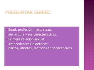  Edad, profesión, naturaleza.
 Menarquia y sus características.
 Primera relación sexual.
 Antecedentes Obstétricos:
  partos, abortos, métodos anticonceptivos.
 