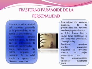 TRASTORNO PARANOIDE DE LA
PERSONALIDAD
La característica esencial
del trastorno paranoide
de la personalidad es un
patrón de desconfianza
y suspicacia general
hacia los otros, de forma
que las intenciones de
éstos son interpretadas
como maliciosas. Este
patrón empieza al
principio de la edad
adulta y aparece en
diversos contextos.
Los sujetos con trastorno
paranoide de la
personalidad son personas
con las que generalmente
es difícil llevarse bien y
suelen tener problemas en
las relaciones personales.
Su suspicacia y
hostilidad excesivas
pueden expresarse
mediante las protestas
directas, las quejas
recurrentes o por
Un distanciamiento
silencioso claramente
hostil.
 