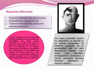Diagnostico Diferencial:
1. Trastorno delirante tipo persecutorio
2. Esquizofrenia, tipo paranoide
3. Trastorno del estado de animo con
síntomas psicóticos
Se puede confundir el trastorno paranoide
de la personalidad con otros trastornos de la
personalidad que tienen alguna
característica en común. Por tanto, es
importante diferenciar estos trastornos en
base a las diferencias de sus síntomas
característicos. Sin embargo, si un individuo
tiene características de personalidad que
cumplen los criterios para uno o más
trastornos de la personalidad, además del
trastorno paranoide de la personalidad,
pueden diagnosticarse todos esos trastornos.
Los rasgos paranoides pueden
ser adaptativos, en especial en
un entorno amenazante. El
trastorno paranoide de la
personalidad sólo se debe
diagnosticar cuando estos
rasgos sean inflexibles,
desadaptativos y persistentes, y
cuando provoquen deterioro
funcional significativo o
malestar subjetivo.
 