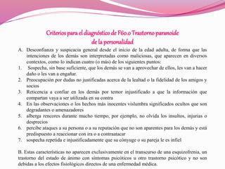 Criteriospara el diagnósticode F60.0Trastorno paranoide
de la personalidad
A. Desconfianza y suspicacia general desde el inicio de la edad adulta, de forma que las
intenciones de los demás son interpretadas como maliciosas, que aparecen en diversos
contextos, como lo indican cuatro (o más) de los siguientes puntos:
1. Sospecha, sin base suficiente, que los demás se van a aprovechar de ellos, les van a hacer
daño o les van a engañar.
2. Preocupación por dudas no justificadas acerca de la lealtad o la fidelidad de los amigos y
socios
3. Reticencia a confiar en los demás por temor injustificado a que la información que
compartan vaya a ser utilizada en su contra
4. En las observaciones o los hechos más inocentes vislumbra significados ocultos que son
degradantes o amenazadores
5. alberga rencores durante mucho tiempo, por ejemplo, no olvida los insultos, injurias o
desprecios
6. percibe ataques a su persona o a su reputación que no son aparentes para los demás y está
predispuesto a reaccionar con ira o a contraatacar
7. sospecha repetida e injustificadamente que su cónyuge o su pareja le es infiel
B. Estas características no aparecen exclusivamente en el transcurso de una esquizofrenia, un
trastorno del estado de ánimo con síntomas psicóticos u otro trastorno psicótico y no son
debidas a los efectos fisiológicos directos de una enfermedad médica.
 