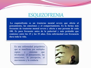 ESQUIZOFRENIA
La esquizofrenia es un trastorno mental severo que afecta al
pensamiento, las emociones y el comportamiento. Es la forma más
frecuente de trastorno mental severo y afecta a una persona de cada
100. Es poco frecuente antes de la pubertad y más probable que
comience entre los 15 y los 35 años. Esta enfermedad con frecuencia
dura toda la vida.
Es una enfermedad psiquiátrica
que se manifiesta por múltiples
signos y síntomas que
involucran: el pensamiento, las
emociones, la percepción, el
movimiento y la conducta
 