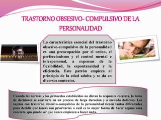 TRASTORNOOBSESIVO- COMPULSIVODE LA
PERSONALIDAD
La característica esencial del trastorno
obsesivo-compulsivo de la personalidad
es una preocupación por el orden, el
perfeccionismo y el control mental e
interpersonal, a expensas de la
flexibilidad, la espontaneidad y la
eficiencia. Este patrón empieza al
principio de la edad adulta y se da en
diversos contextos.
Cuando las normas y los protocolos establecidos no dictan la respuesta correcta, la toma
de decisiones se convierte en un proceso de larga duración y a menudo doloroso. Los
sujetos con trastorno obsesivo-compulsivo de la personalidad tienen tantas dificultades
para decidir qué tareas son prioritarias o cuál es la mejor forma de hacer alguna cosa
concreta, que puede ser que nunca empiecen a hacer nada.
 