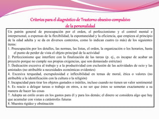 Criterios para el diagnósticode Trastornoobsesivo-compulsivo
de la personalidad
Un patrón general de preocupación por el orden, el perfeccionismo y el control mental e
interpersonal, a expensas de la flexibilidad, la espontaneidad y la eficiencia, que empieza al principio
de la edad adulta y se da en diversos contextos, como lo indican cuatro (o más) de los siguientes
ítems:
1. Preocupación por los detalles, las normas, las listas, el orden, la organización o los horarios, hasta
el punto de perder de vista el objeto principal de la actividad
2. Perfeccionismo que interfiere con la finalización de las tareas (p. ej., es incapaz de acabar un
proyecto porque no cumple sus propias exigencias, que son demasiado estrictas)
3. Dedicación excesiva al trabajo y a la productividad con exclusión de las actividades de ocio y las
amistades (no atribuible a necesidades económicas evidentes)
4. Excesiva terquedad, escrupulosidad e inflexibilidad en temas de moral, ética o valores (no
atribuible a la identificación con la cultura o la religión)
5. Incapacidad para tirar los objetos gastados o inútiles, incluso cuando no tienen un valor sentimental
6. Es reacio a delegar tareas o trabajo en otros, a no ser que éstos se sometan exactamente a su
manera de hacer las cosas
7. Adopta un estilo avaro en los gastos para él y para los demás; el dinero se considera algo que hay
que acumular con vistas a catástrofes futuras
8. Muestra rigidez y obstinación
 