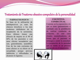 Tratamientode Trastorno obsesivo-compulsivo de la personalidad
FARMACOLOGICO:
Se basa en la utilización de
antidepresivos ya sean los
clásicos triciclícos o los más
modernos inhibidores de la
recaptación de la serotonina.
Estos últimos tienen una
eficacia de mejora en el 40 al
60% de los pacientes y con
unos efectos secundarios que
son, generalmente, asumibles.
Uno de los más corrientes de
estos efectos es su efecto en la
sexualidad, porque provoca
inhibición y dificultades en
alcanzar el orgasmo.
COGNITIVO-
CONDUCTUAL
Consiste en la exposición a lo
que se teme (pensamiento o
realidad) con la prohibición
de realizar conductas de
evitación, en este caso
rituales neutralizadores, de
forma que el paciente se
arriesgue a sentir la ansiedad.
La aceptación de la ansiedad
que se siente es un proceso
que ayuda en el tratamiento.
 