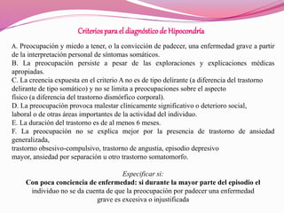 Criteriospara el diagnósticode Hipocondría
A. Preocupación y miedo a tener, o la convicción de padecer, una enfermedad grave a partir
de la interpretación personal de síntomas somáticos.
B. La preocupación persiste a pesar de las exploraciones y explicaciones médicas
apropiadas.
C. La creencia expuesta en el criterio A no es de tipo delirante (a diferencia del trastorno
delirante de tipo somático) y no se limita a preocupaciones sobre el aspecto
físico (a diferencia del trastorno dismórfico corporal).
D. La preocupación provoca malestar clínicamente significativo o deterioro social,
laboral o de otras áreas importantes de la actividad del individuo.
E. La duración del trastorno es de al menos 6 meses.
F. La preocupación no se explica mejor por la presencia de trastorno de ansiedad
generalizada,
trastorno obsesivo-compulsivo, trastorno de angustia, episodio depresivo
mayor, ansiedad por separación u otro trastorno somatomorfo.
Especificar si:
Con poca conciencia de enfermedad: si durante la mayor parte del episodio el
individuo no se da cuenta de que la preocupación por padecer una enfermedad
grave es excesiva o injustificada
 