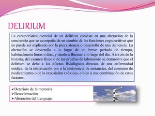 DELIRIUM
La característica esencial de un delirium consiste en una alteración de la
conciencia que se acompaña de un cambio de las funciones cognoscitivas que
no puede ser explicado por la preexistencia o desarrollo de una demencia. La
alteración se desarrolla a lo largo de un breve período de tiempo,
habitualmente horas o días, y tiende a fluctuar a lo largo del día. A través de la
historia, del examen físico o de las pruebas de laboratorio se demuestra que el
delirium se debe a los efectos fisiológicos directos de una enfermedad
médica, de la intoxicación por o la abstinencia de sustancias, del consumo de
medicamentos o de la exposición a tóxicos, o bien a una combinación de estos
factores.
Deterioro de la memoria
Desorientación
Alteración del Lenguaje
 