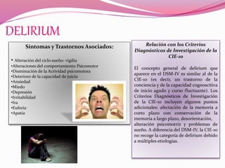 DELIRIUM
Síntomas y Trastornos Asociados:
• Alteración del ciclo sueño- vigilia
•Alteraciones del comportamiento Psicomotor
•Disminución de la Actividad psicomotora
•Deterioro de la capacidad de juicio
•Ansiedad
•Miedo
•Depresión
•Irritabilidad
•Ira
•Euforia
•Apatía
Relación con los Criterios
Diagnósticos de Investigación de la
CIE-10
El concepto general de delirium que
aparece en el DSM-IV es similar al de la
CIE-10 (es decir, un trastorno de la
conciencia y de la capacidad cognoscitiva
de inicio agudo y curso fluctuante). Los
Criterios Diagnósticos de Investigación
de la CIE-10 incluyen algunos puntos
adicionales: afectación de la memoria a
corto plazo con conservación de la
memoria a largo plazo, desorientación,
alteración psicomotriz y problemas de
sueño. A diferencia del DSM-IV, la CIE-10
no recoge la categoría de delirium debido
a múltiples etiologías.
 