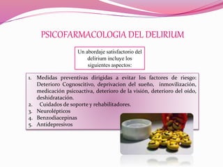 PSICOFARMACOLOGIA DEL DELIRIUM
Un abordaje satisfactorio del
delirium incluye los
siguientes aspectos:
1. Medidas preventivas dirigidas a evitar los factores de riesgo:
Deterioro Cognoscitivo, deprivacion del sueño, inmovilización,
medicación psicoactiva, deterioro de la visión, deterioro del oído,
deshidratación.
2. Cuidados de soporte y rehabilitadores.
3. Neurolépticos
4. Benzodiacepinas
5. Antidepresivos
 