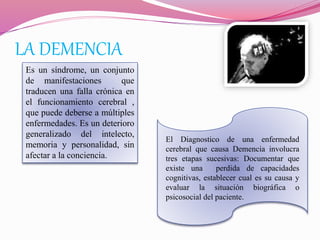 LA DEMENCIA
Es un síndrome, un conjunto
de manifestaciones que
traducen una falla crónica en
el funcionamiento cerebral ,
que puede deberse a múltiples
enfermedades. Es un deterioro
generalizado del intelecto,
memoria y personalidad, sin
afectar a la conciencia.
El Diagnostico de una enfermedad
cerebral que causa Demencia involucra
tres etapas sucesivas: Documentar que
existe una perdida de capacidades
cognitivas, establecer cual es su causa y
evaluar la situación biográfica o
psicosocial del paciente.
 