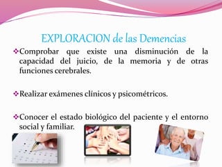 EXPLORACION de las Demencias
Comprobar que existe una disminución de la
capacidad del juicio, de la memoria y de otras
funciones cerebrales.
Realizar exámenes clínicos y psicométricos.
Conocer el estado biológico del paciente y el entorno
social y familiar.
 