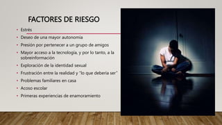 FACTORES DE RIESGO
• Estrés
• Deseo de una mayor autonomía
• Presión por pertenecer a un grupo de amigos
• Mayor acceso a la tecnología, y por lo tanto, a la
sobreinformación
• Exploración de la identidad sexual
• Frustración entre la realidad y “lo que debería ser”
• Problemas familiares en casa
• Acoso escolar
• Primeras experiencias de enamoramiento
 
