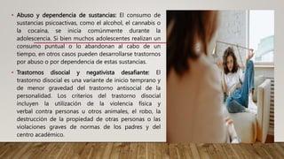 • Abuso y dependencia de sustancias: El consumo de
sustancias psicoactivas, como el alcohol, el cannabis o
la cocaína, se inicia comúnmente durante la
adolescencia. Si bien muchos adolescentes realizan un
consumo puntual o lo abandonan al cabo de un
tiempo, en otros casos pueden desarrollarse trastornos
por abuso o por dependencia de estas sustancias.
• Trastornos disocial y negativista desafiante: El
trastorno disocial es una variante de inicio temprano y
de menor gravedad del trastorno antisocial de la
personalidad. Los criterios del trastorno disocial
incluyen la utilización de la violencia física y
verbal contra personas u otros animales, el robo, la
destrucción de la propiedad de otras personas o las
violaciones graves de normas de los padres y del
centro académico.
 