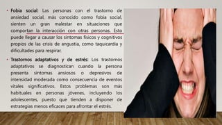 • Fobia social: Las personas con el trastorno de
ansiedad social, más conocido como fobia social,
sienten un gran malestar en situaciones que
comportan la interacción con otras personas. Esto
puede llegar a causar los síntomas físicos y cognitivos
propios de las crisis de angustia, como taquicardia y
dificultades para respirar.
• Trastornos adaptativos y de estrés: Los trastornos
adaptativos se diagnostican cuando la persona
presenta síntomas ansiosos o depresivos de
intensidad moderada como consecuencia de eventos
vitales significativos. Estos problemas son más
habituales en personas jóvenes, incluyendo los
adolescentes, puesto que tienden a disponer de
estrategias menos eficaces para afrontar el estrés.
 