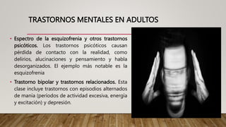 TRASTORNOS MENTALES EN ADULTOS
• Espectro de la esquizofrenia y otros trastornos
psicóticos. Los trastornos psicóticos causan
pérdida de contacto con la realidad, como
delirios, alucinaciones y pensamiento y habla
desorganizados. El ejemplo más notable es la
esquizofrenia
• Trastorno bipolar y trastornos relacionados. Esta
clase incluye trastornos con episodios alternados
de manía (períodos de actividad excesiva, energía
y excitación) y depresión.
 