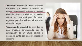 • Trastornos depresivos. Estos incluyen
trastornos que afectan la manera en
que te sientes emocionalmente, como el
nivel de tristeza y felicidad, y pueden
afectar tu capacidad para funcionar.
Algunos ejemplos incluyen el trastorno
depresivo mayor
• Trastornos de ansiedad. La ansiedad es
una emoción caracterizada por la
anticipación de un futuro peligro o
desgracia, junto con una preocupación
excesiva.
 