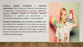 • Trastorno obsesivo compulsivo y trastornos
relacionados. Estos trastornos implican preocupaciones
u obsesiones y pensamientos y acciones repetitivos.
Algunos ejemplos incluyen el trastorno obsesivo
compulsivo, el trastorno de acumulación y la
tricotilomanía (pérdida de cabello a causa de jalarlo)
• Trastornos relacionados con el trauma y el estrés. Estos
son trastornos de adaptación en los cuales una persona
tiene problemas para lidiar con una situación estresante
de la vida durante o después de esta. Algunos ejemplos
incluyen el trastorno de estrés postraumático (TEPT) y el
trastorno de estrés agudo.
 