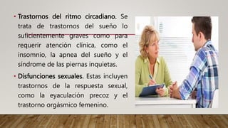 • Trastornos del ritmo circadiano. Se
trata de trastornos del sueño lo
suficientemente graves como para
requerir atención clínica, como el
insomnio, la apnea del sueño y el
síndrome de las piernas inquietas.
• Disfunciones sexuales. Estas incluyen
trastornos de la respuesta sexual,
como la eyaculación precoz y el
trastorno orgásmico femenino.
 