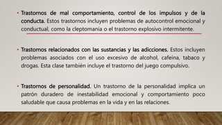• Trastornos de mal comportamiento, control de los impulsos y de la
conducta. Estos trastornos incluyen problemas de autocontrol emocional y
conductual, como la cleptomanía o el trastorno explosivo intermitente.
• Trastornos relacionados con las sustancias y las adicciones. Estos incluyen
problemas asociados con el uso excesivo de alcohol, cafeína, tabaco y
drogas. Esta clase también incluye el trastorno del juego compulsivo.
• Trastornos de personalidad. Un trastorno de la personalidad implica un
patrón duradero de inestabilidad emocional y comportamiento poco
saludable que causa problemas en la vida y en las relaciones.
 