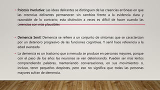 • Psicosis Involutiva: Las ideas delirantes se distinguen de las creencias erróneas en que
las creencias delirantes permanecen sin cambios frente a la evidencia clara y
razonable de lo contrario; esta distinción a veces es difícil de hacer cuando las
creencias son más plausibles
• Demencia Senil: Demencia se refiere a un conjunto de síntomas que se caracterizan
por un deterioro progresivo de las funciones cognitivas. Y senil hace referencia a la
edad avanzada
• La demencia es un trastorno que a menudo se produce en personas mayores, porque
con el paso de los años las neuronas se van deteriorando. Pueden ser más lentos
comprendiendo palabras, manteniendo conversaciones, en sus movimientos o,
incluso, tener pequeños despistes, pero eso no significa que todas las personas
mayores sufran de demencia.
 