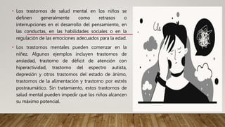 • Los trastornos de salud mental en los niños se
definen generalmente como retrasos o
interrupciones en el desarrollo del pensamiento, en
las conductas, en las habilidades sociales o en la
regulación de las emociones adecuados para la edad.
• Los trastornos mentales pueden comenzar en la
niñez. Algunos ejemplos incluyen trastornos de
ansiedad, trastorno de déficit de atención con
hiperactividad, trastorno del espectro autista,
depresión y otros trastornos del estado de ánimo,
trastornos de la alimentación y trastorno por estrés
postraumático. Sin tratamiento, estos trastornos de
salud mental pueden impedir que los niños alcancen
su máximo potencial.
 