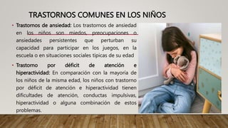 TRASTORNOS COMUNES EN LOS NIÑOS
• Trastornos de ansiedad: Los trastornos de ansiedad
en los niños son miedos, preocupaciones o
ansiedades persistentes que perturban su
capacidad para participar en los juegos, en la
escuela o en situaciones sociales típicas de su edad
• Trastorno por déficit de atención e
hiperactividad: En comparación con la mayoría de
los niños de la misma edad, los niños con trastorno
por déficit de atención e hiperactividad tienen
dificultades de atención, conductas impulsivas,
hiperactividad o alguna combinación de estos
problemas.
 