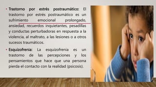 • Trastorno por estrés postraumático: El
trastorno por estrés postraumático es un
sufrimiento emocional prolongado,
ansiedad, recuerdos inquietantes, pesadillas
y conductas perturbadoras en respuesta a la
violencia, al maltrato, a las lesiones o a otros
sucesos traumáticos.
• Esquizofrenia: La esquizofrenia es un
trastorno de las percepciones y los
pensamientos que hace que una persona
pierda el contacto con la realidad (psicosis).
 