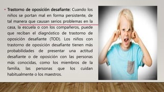 • Trastorno de oposición desafiante: Cuando los
niños se portan mal en forma persistente, de
tal manera que causan serios problemas en la
casa, la escuela o con los compañeros, puede
que reciban el diagnóstico de trastorno de
oposición desafiante (TOD). Los niños con
trastorno de oposición desafiante tienen más
probabilidades de presentar una actitud
desafiante o de oposición con las personas
más conocidas, como los miembros de la
familia, las personas que los cuidan
habitualmente o los maestros.
 