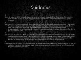 Cuidados
4.
Baño de aseo. Se debe controlar estrechamente el baño de aseo e incluso dirigirse con los pacientes
hacia el baño, ya que en muchas ocasiones rechazan bañarse y no cuidan de su aseo y porte
personal.
5.
Alimentación. En los horarios de la alimentación, ya sea en el desayuno, almuerzo, comida y merienda,
debemos estar presentes controlando si el paciente ingiere los alimentos, ya que a causa de sus
ideas y alucinaciones creen que los alimentos están envenenados o que tienen olores
desagradables, y no se alimentan. En ocasiones regalan los alimentos alegando no tener hambre o
que no les hacen falta.
6.
Observación de conducta. Ante este tipo de paciente se debe mantener una observación muy estrecha
en los tres turnos de trabajo, pues ellos pueden excitarse de momento y llegar a daños peligrosos,
ya sean a bienes materiales o a seres humanos. Por esta causa, ante cualquier alteración debe
avisarse de inmediato al facultativo (ya sea al médico de guardia o al de asistencia).
7.
Deambulación. En cuanto a la deambulación, es importante tener localizados a los pacientes, ya que en
cualquier momento intentan una fuga, pues no tienen conocimiento crítico de su enfermedad ni
del por qué están ingresados.
 