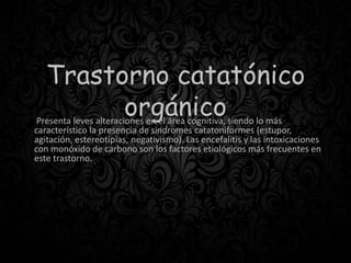 Trastorno catatónico
orgánicoPresenta leves alteraciones en el área cognitiva, siendo lo más
característico la presencia de síndromes catatoniformes (estupor,
agitación, estereotipias, negativismo). Las encefalitis y las intoxicaciones
con monóxido de carbono son los factores etiológicos más frecuentes en
este trastorno.
 