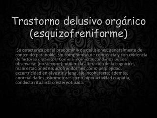 Trastorno delusivo orgánico
(esquizofreniforme)
Se caracteriza por el predominio de delusiones, generalmente de
contenido paranoide, sin compromiso de conciencia y con evidencia
de factores orgánicos. Como síntomas secundarios puede
observarse (no siempre) moderada alteración de la cognición,
manifestaciones esquizofreniformes como perplejidad,
excentricidad en el vestir y lenguaje incoherente; además,
anormalidades psicomotoras como hiperactividad o apatía,
conducta ritualista o estereotipada.
 