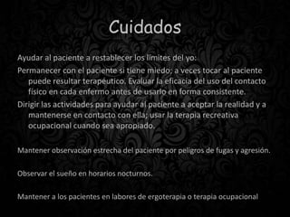 Cuidados
Ayudar al paciente a restablecer los límites del yo:
Permanecer con el paciente si tiene miedo; a veces tocar al paciente
puede resultar terapéutico. Evaluar la eficacia del uso del contacto
físico en cada enfermo antes de usarlo en forma consistente.
Dirigir las actividades para ayudar al paciente a aceptar la realidad y a
mantenerse en contacto con ella; usar la terapia recreativa
ocupacional cuando sea apropiado.
Mantener observación estrecha del paciente por peligros de fugas y agresión.
Observar el sueño en horarios nocturnos.
Mantener a los pacientes en labores de ergoterapia o terapia ocupacional
 