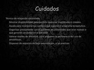 Cuidados
Técnica de relajación controlada.
Mostrar disponibilidad para permitir expresar inquietudes y miedos.
Ayuda para incorporar los cambios que supone el programa terapéutico.
Organizar previamente con el paciente las actividades que sean nuevas o
que generen ansiedad en el paciente.
Valorar niveles de ansiedad, para proponer la pertinencia del uso de
ansiolíticos.
Disponer de espacios de baja estimulación, si se precisan
 