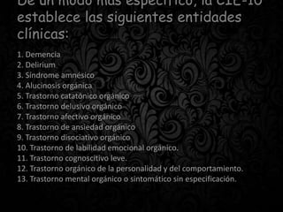 De un modo más específico, la CIE-10
establece las siguientes entidades
clínicas:
1. Demencia
2. Delirium
3. Síndrome amnésico
4. Alucinosis orgánica
5. Trastorno catatónico orgánico
6. Trastorno delusivo orgánico
7. Trastorno afectivo orgánico
8. Trastorno de ansiedad orgánico
9. Trastorno disociativo orgánico
10. Trastorno de labilidad emocional orgánico.
11. Trastorno cognoscitivo leve.
12. Trastorno orgánico de la personalidad y del comportamiento.
13. Trastorno mental orgánico o sintomático sin especificación.
 