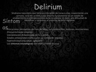 Delirium
Síndrome transitorio que tiene una duración de horas o días, mayormente una
semana, rara vez un mes, cuyo síntoma fundamental es un estado de
anublamiento o entorpecimiento de la conciencia, es decir, una dificultad de
identificar y reconocer el entorno, de estar vigilante.
Síntom
asAlteraciones perceptivas del tipo de falsos reconocimientos, ilusiones, alucinaciones
(frecuentemente visuales).
Interpretación distorsionada de la realidad.
Estados emocionales inadecuados sin control de impulsos
hiperactividad (inquietud, agitación)
Los síntomas neurológicos son relativamente escasos
 