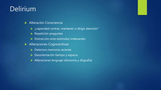 Delirium
 Alteración Consciencia
 ↓capacidad centrar, mantener o dirigir atención*
 Repetición preguntas
 Distracción ante estímulos irrelevantes
 Alteraciones Cognoscitivas
 Deterioro memoria reciente
 Desorientación tiempo y espacio
 Alteraciones lenguaje (disnomia y disgrafía)
 