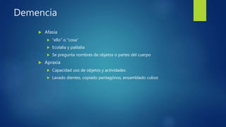Demencia
 Afasia
 “ello” o “cosa”
 Ecolalia y palilalia
 Se pregunta nombres de objetos o partes del cuerpo
 Apraxia
 Capacidad uso de objetos y actividades
 Lavado dientes, copiado pentagónos, ensamblado cubos
 