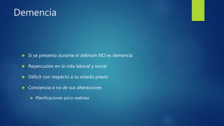 Demencia
 Si se presenta durante el delirium NO es demencia
 Repercusión en la vida laboral y social
 Déficit con respecto a su estado previo
 Conciencia o no de sus alteraciones
 Planificaciones poco realistas
 