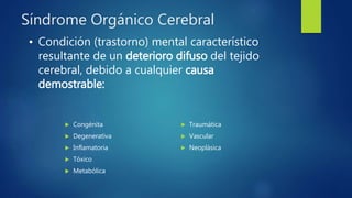Síndrome Orgánico Cerebral
 Congénita
 Degenerativa
 Inflamatoria
 Tóxico
 Metabólica
 Traumática
 Vascular
 Neoplásica
• Condición (trastorno) mental característico
resultante de un deterioro difuso del tejido
cerebral, debido a cualquier causa
demostrable:
 
