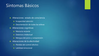 Síntomas Básicos
 Alteraciones estado de consciencia
 Incapacidad atención
 Desorientación de todas las esferas
 Alteraciones cognitivas
 Memoria reciente
 Deterioro intelectual
 Mengua del juicio y comprensión
 Alteraciones de la afectividad
 Pérdida del control afectivo
 Labilidad emocional
 