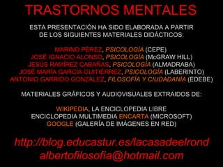 ESTA PRESENTACIÓN HA SIDO ELABORADA A PARTIR DE LOS SIGUIENTES MATERIALES DIDÁCTICOS: MARINO PÉREZ ,  PSICOLOGÍA  (CEPE)   JOSÉ IGNACIO ALONSO ,  PSICOLOGÍA  (McGRAW HILL) JESÚS RAMÍREZ CABAÑAS ,  PSICOLOGÍA  (ALMADRABA) JOSÉ MARÍA GARCÍA GUITIÉRREZ ,  PSICOLOGÍA  (LABERINTO) ANTONIO GARRIDO GONZÁLEZ ,  FILOSOFÍA Y CIUDADANÍA  (EDEBE) MATERIALES GRÁFICOS Y AUDIOVISUALES EXTRAIDOS DE: WIKIPEDIA , LA ENCICLOPEDIA LIBRE ENCICLOPEDIA MULTIMEDIA  ENCARTA  (MICROSOFT) GOOGLE  (GALERÍA DE IMÁGENES EN RED) http://blog.educastur.es/lacasadeelrond albertofilosofía@hotmail.com TRASTORNOS MENTALES 